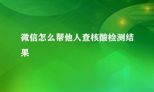 微信怎么帮他人查核酸检测结果