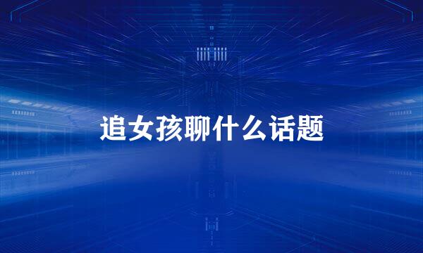 追女孩聊什么话题