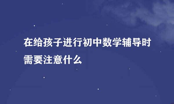 在给孩子进行初中数学辅导时需要注意什么
