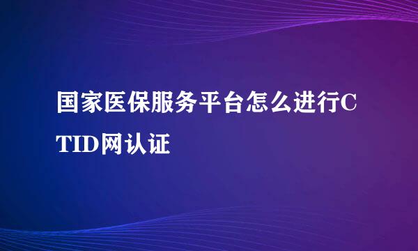 国家医保服务平台怎么进行CTID网认证