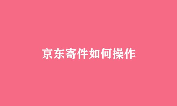京东寄件如何操作