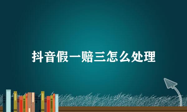 抖音假一赔三怎么处理