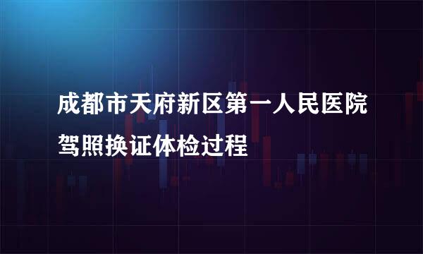 成都市天府新区第一人民医院驾照换证体检过程