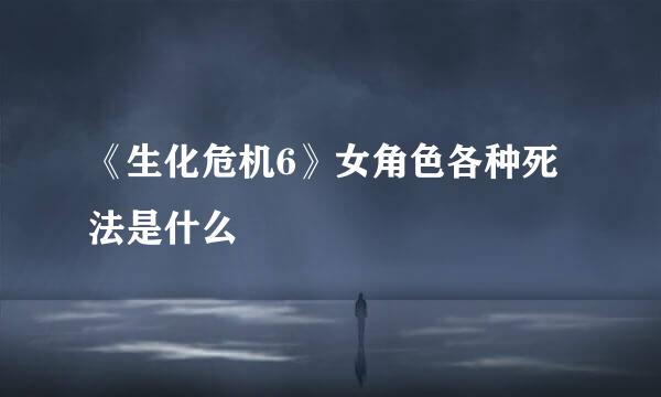 《生化危机6》女角色各种死法是什么