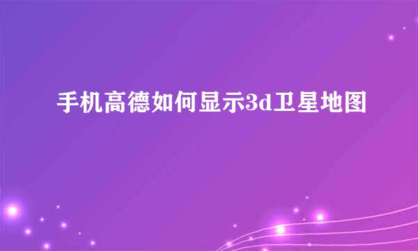 手机高德如何显示3d卫星地图