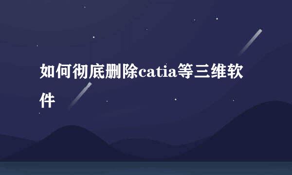 如何彻底删除catia等三维软件