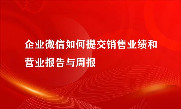 企业微信如何提交销售业绩和营业报告与周报
