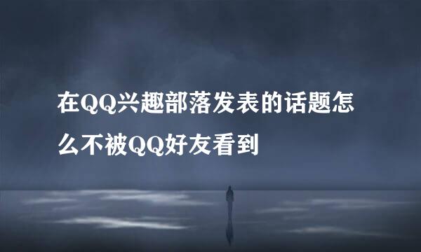 在QQ兴趣部落发表的话题怎么不被QQ好友看到