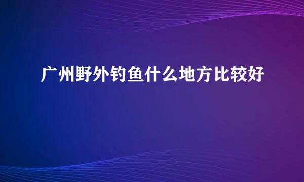 广州野外钓鱼什么地方比较好