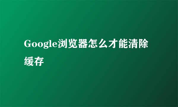 Google浏览器怎么才能清除缓存