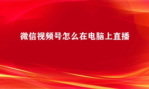 微信视频号怎么在电脑上直播