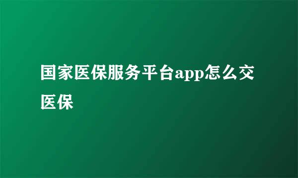 国家医保服务平台app怎么交医保