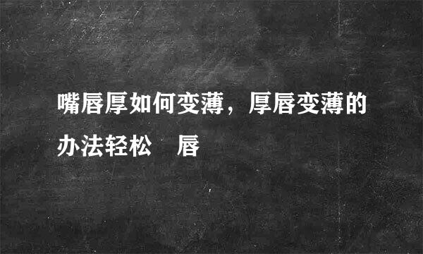 嘴唇厚如何变薄，厚唇变薄的办法轻松痩唇