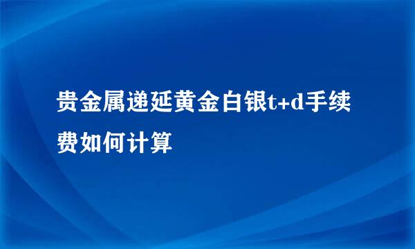贵金属递延黄金白银t+d手续费如何计算