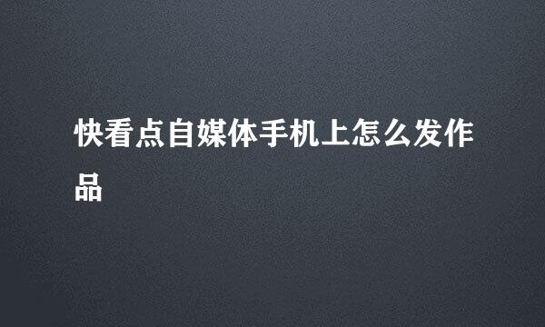 快看点自媒体手机上怎么发作品