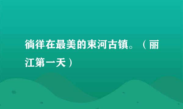徜徉在最美的束河古镇。（丽江第一天）