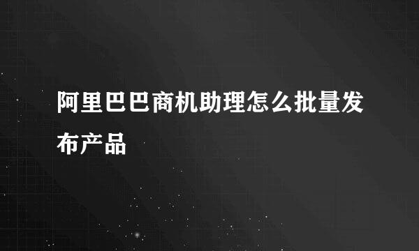 阿里巴巴商机助理怎么批量发布产品