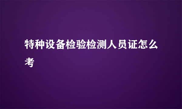 特种设备检验检测人员证怎么考