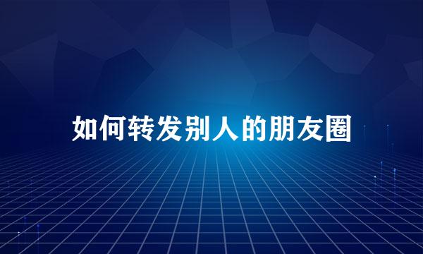 如何转发别人的朋友圈
