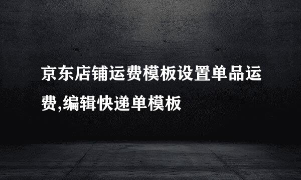 京东店铺运费模板设置单品运费,编辑快递单模板
