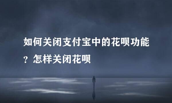 如何关闭支付宝中的花呗功能？怎样关闭花呗