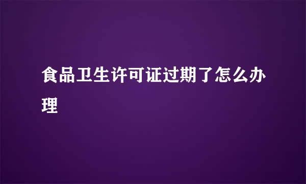 食品卫生许可证过期了怎么办理