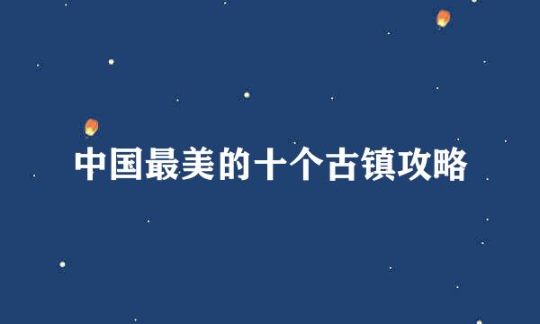中国最美的十个古镇攻略