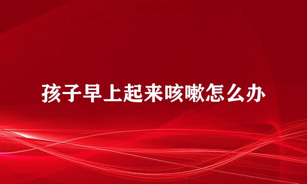 孩子早上起来咳嗽怎么办
