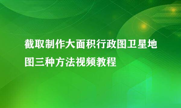 截取制作大面积行政图卫星地图三种方法视频教程