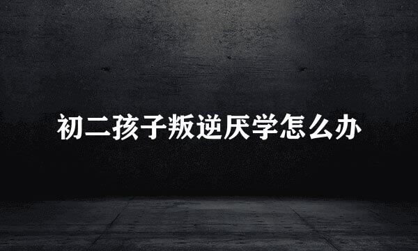 初二孩子叛逆厌学怎么办