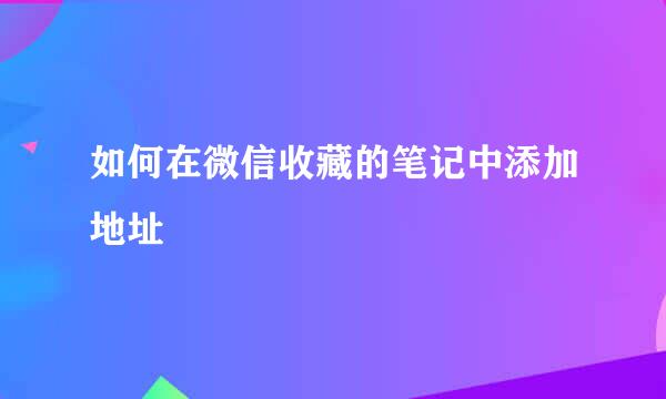 如何在微信收藏的笔记中添加地址