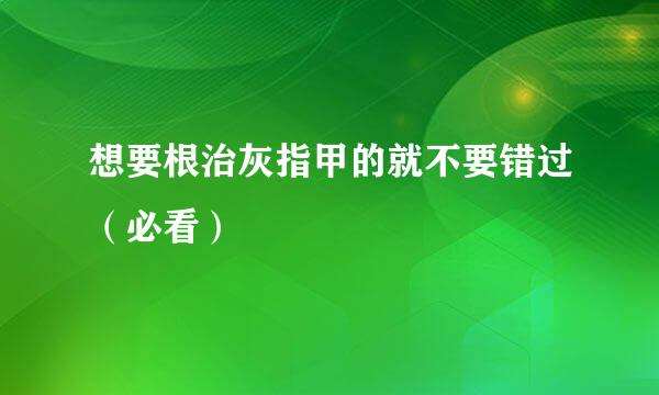 想要根治灰指甲的就不要错过（必看）