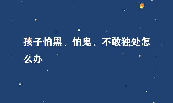 孩子怕黑、怕鬼、不敢独处怎么办