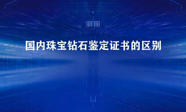 国内珠宝钻石鉴定证书的区别
