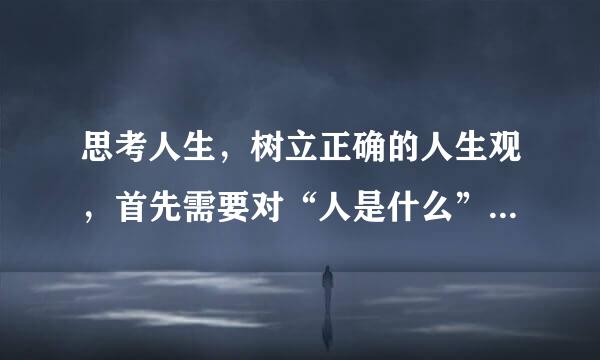 思考人生，树立正确的人生观，首先需要对“人是什么”和“（ ）”等问题有科学的认识