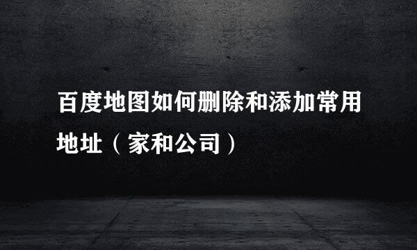百度地图如何删除和添加常用地址（家和公司）