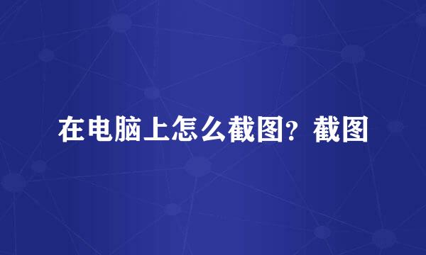 在电脑上怎么截图？截图