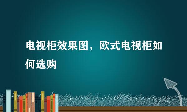 电视柜效果图，欧式电视柜如何选购