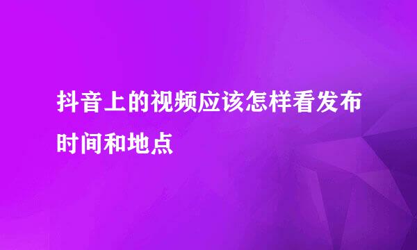 抖音上的视频应该怎样看发布时间和地点