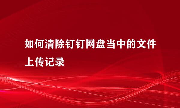 如何清除钉钉网盘当中的文件上传记录