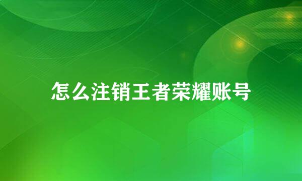 怎么注销王者荣耀账号