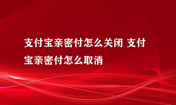 支付宝亲密付怎么关闭 支付宝亲密付怎么取消