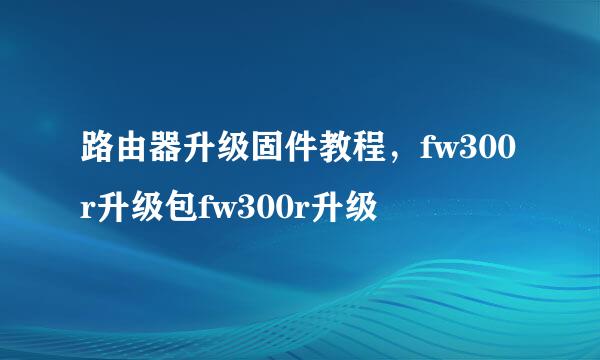 路由器升级固件教程，fw300r升级包fw300r升级