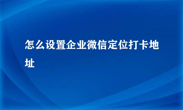 怎么设置企业微信定位打卡地址