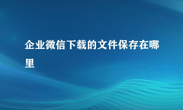 企业微信下载的文件保存在哪里