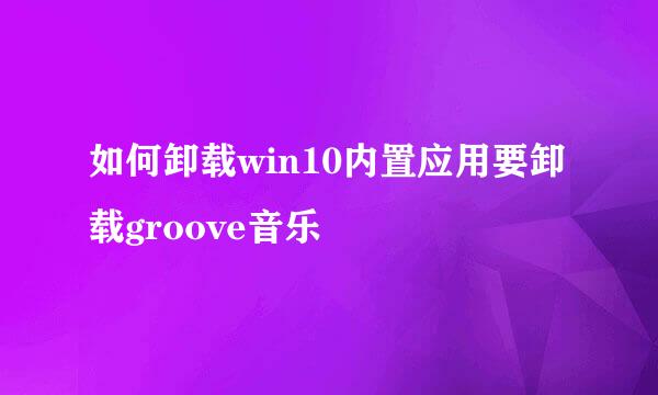 如何卸载win10内置应用要卸载groove音乐