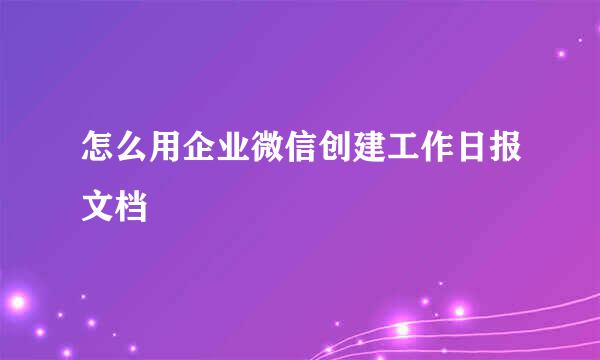 怎么用企业微信创建工作日报文档