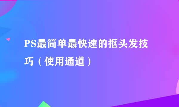 PS最简单最快速的抠头发技巧（使用通道）