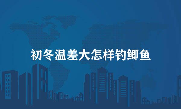 初冬温差大怎样钓鲫鱼