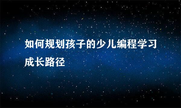 如何规划孩子的少儿编程学习成长路径